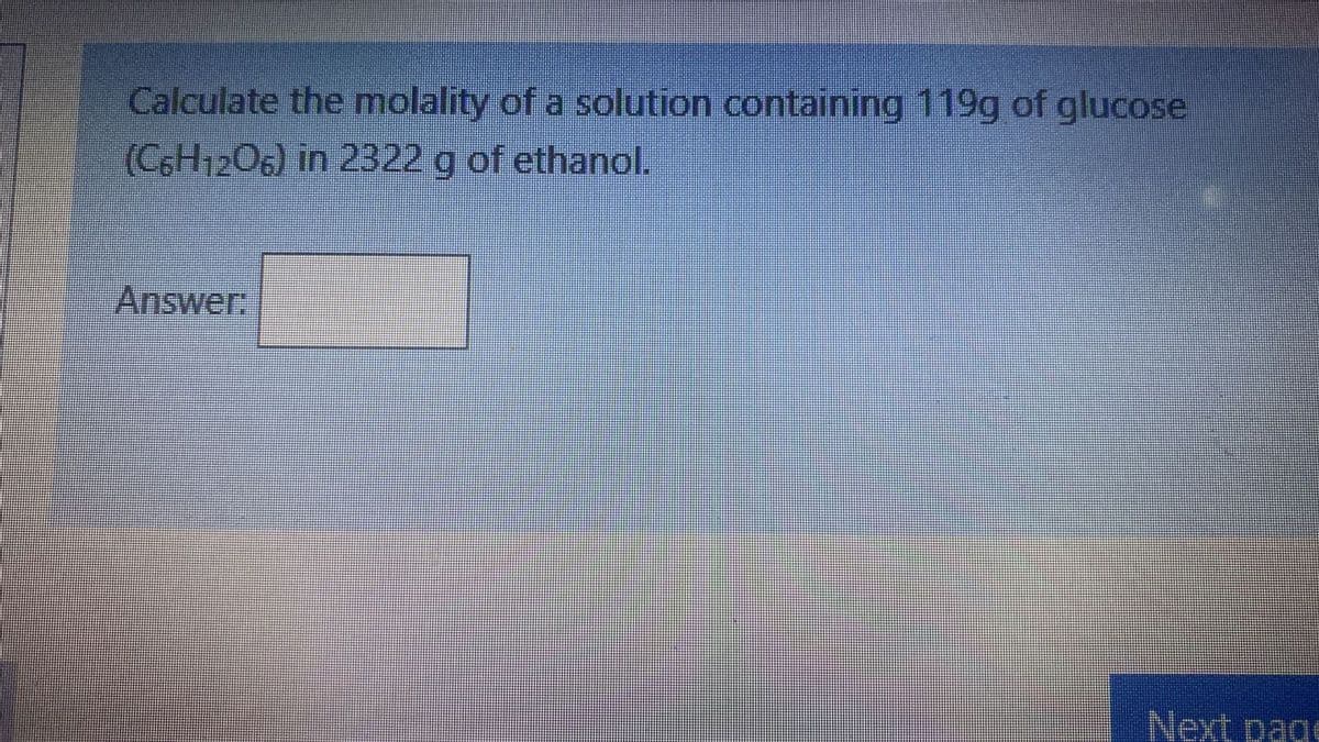 Calculate the molality of a solution containing 119g of glucose
(CoH120g) in 2322 g of ethanol.
Answer:
Next page
