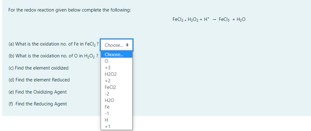 For the redox reaction given below complete the following:
FeCl2 - H202 + H* → FeCl; + H2Oo
(a) What is the oxidation no. of Fe in FeCl, ?
Choose.. +
Choose...
(b) What is the oxidation no. of O in H2O2 ?
(c) Find the element oxidized
+3
H2O2
(d) Find the element Reduced
+2
FeC12
(e) Find the Oxidizing Agent
-2
H2O
(f) Find the Reducing Agent
Fe
-1
H
+1
