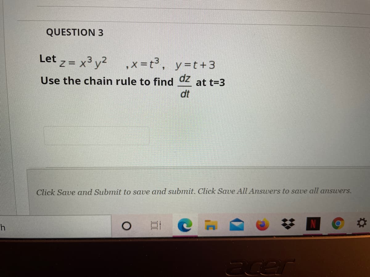QUESTION 3
Let z= x3 y?
,x =t3, y=t+3
Use the chain rule to find
dz
at t=3
dt
Click Save and Submit to save and submit. Click Save All Answers to save all answers.
h
acer
