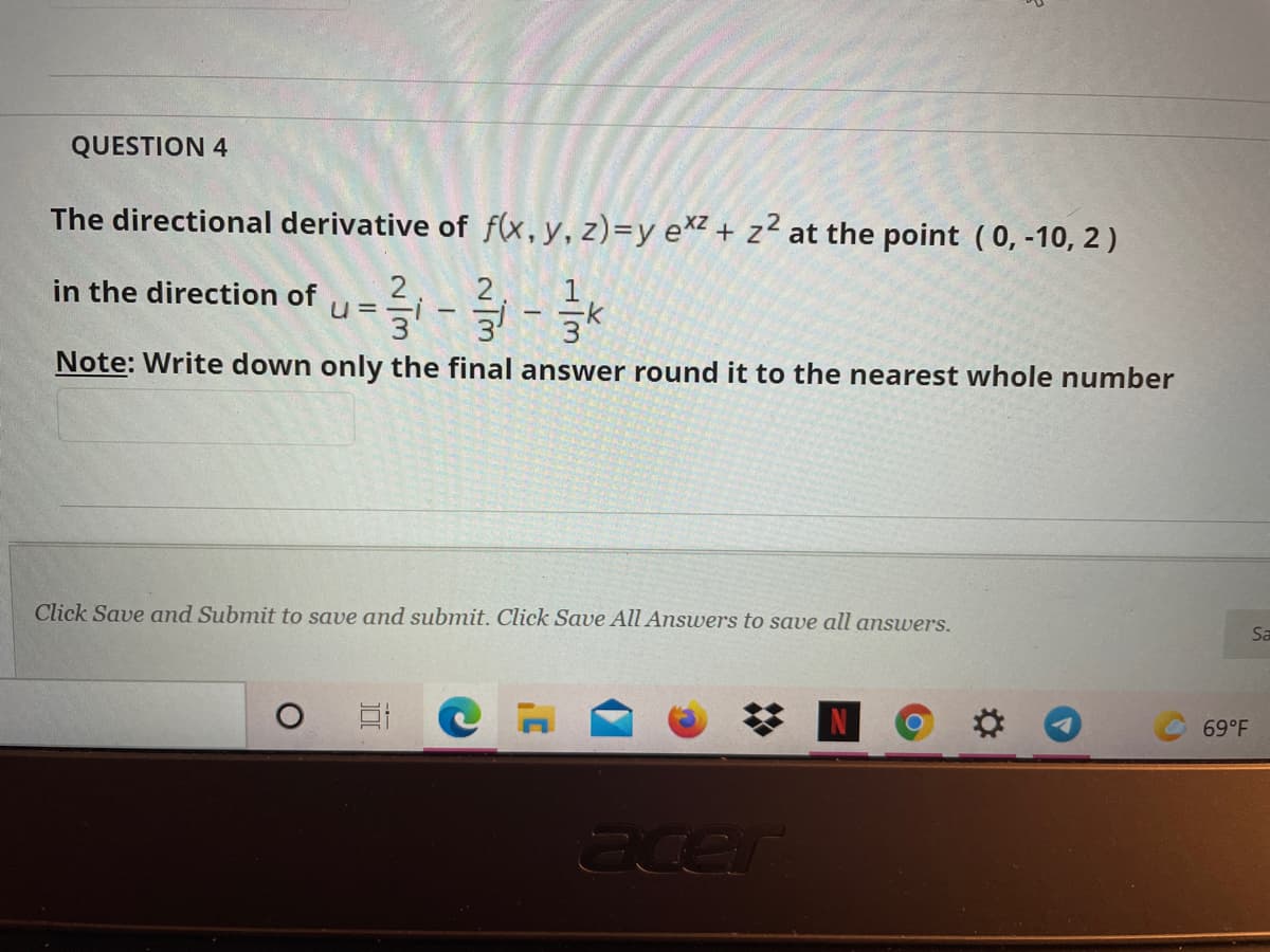 QUESTION 4
The directional derivative of f(x,y, z)=y e*z + z² at the point (0, -10, 2)
in the direction of
U =
3
Note: Write down only the final answer round it to the nearest whole number
Click Save and Submit to save and submit. Click Save All Answers to save all answers.
Sa
69°F
acer
