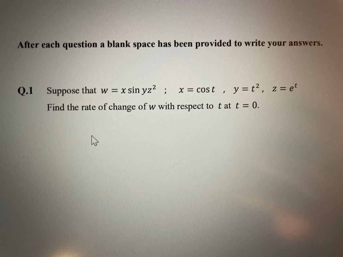 After each question a blank space has been provided to write your answers.
Q.1
Suppose that w =
x sin yz?
x = cos t ,
y = t2, z= et
Find the rate of change of w with respect to t at t = 0.
