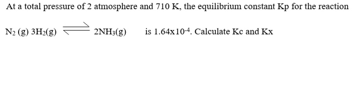 At a total pressure of 2 atmosphere and 710 K, the equilibrium constant Kp for the reaction
N2 (g) 3H2(g)
2ΝH (g)
is 1.64x10-4. Calculate Kc and Kx
