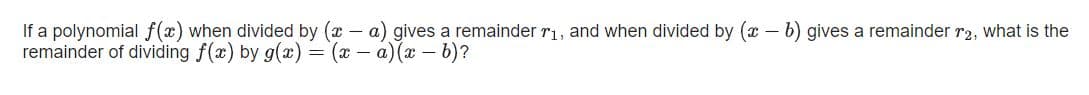 If a polynomial f(x) when divided by (x – a) gives a remainder r1, and when divided by (x – b) gives a remainder r2, what is the
remainder of dividing f(x) by g(x) = (x – a) (x – b)?
