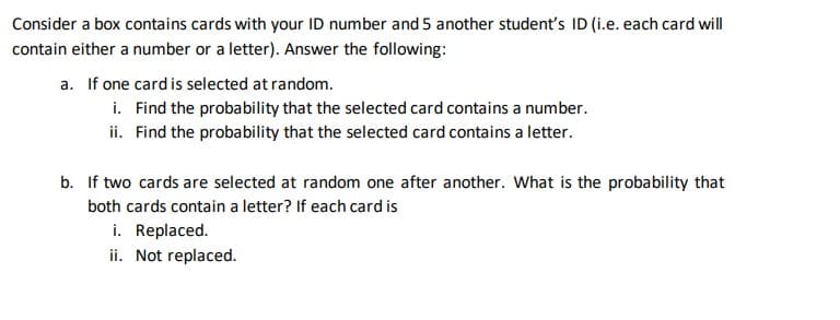 Consider a box contains cards with your ID number and 5 another student's ID (i.e. each card will
contain either a number or a letter). Answer the following:
a. If one card is selected at random.
i. Find the probability that the selected card contains a number.
ii. Find the probability that the selected card contains a letter.
b. If two cards are selected at random one after another. What is the probability that
both cards contain a letter? If each card is
i. Replaced.
ii. Not replaced.
