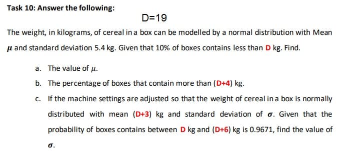 D=19
The weight, in kilograms, of cereal ina box can be modelled by a normal distribution with Mean
u and standard deviation 5.4 kg. Given that 10% of boxes contains less than D kg. Find.
a. The value of µ.
b. The percentage of boxes that contain more than (D+4) kg.
c. If the machine settings are adjusted so that the weight of cereal in a box is normally
distributed with mean (D+3) kg and standard deviation of o. Given that the
probability of boxes contains between D kg and (D+6) kg is 0.9671, find the value of
O.
