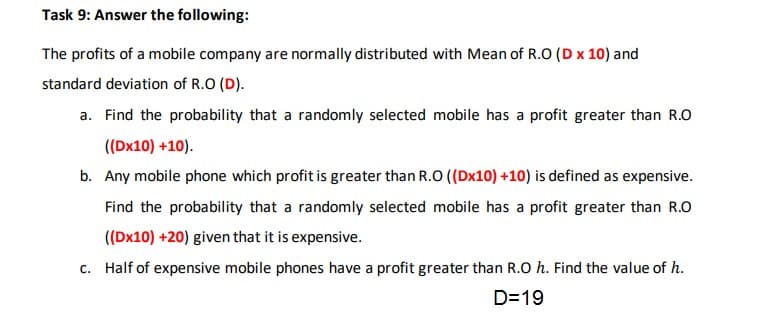 The profits of a mobile company are normally distributed with Mean of R.O (D x 10) and
standard deviation of R.O (D).
a. Find the probability that a randomly selected mobile has a profit greater than R.O
((Dx10) +10).
b. Any mobile phone which profit is greater than R.O ((Dx10) +10) is defined as expensive.
Find the probability that a randomly selected mobile has a profit greater than R.O
((Dx10) +20) given that it is expensive.
c. Half of expensive mobile phones have a profit greater than R.O h. Find the value of h.
D=19
