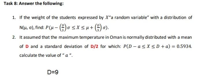 1. If the weight of the students expressed by X"a random variable" with a distribution of
N(H, 0), find: P(u - o<x<u+ () 0).
2. It assumed that the maximum temperature in Oman is normally distributed with a mean
of D and a standard deviation of D/2 for which: P(D - a< X < D +a) = 0.5934.
calculate the value of "a ".
D=9

