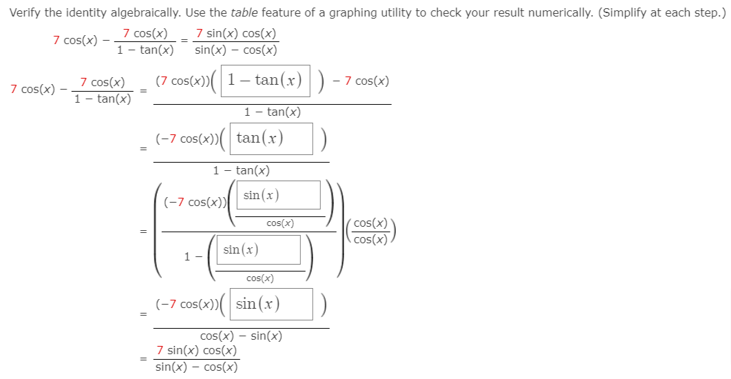 Verify the identity algebraically. Use the table feature of a graphing utility to check your result numerically. (Simplify at each step.)
7 cos(x)
1 - tan(x)
7 sin(x) cos(x)
sin(x) – cos(x)
7 cos(x)
7 cos(x)
1 - tan(x)
(7 cos(x))( 1– tan(x) )
- 7 cos(x)
7 cos(x)
1 - tan(x)
(-7 cos(x))( tan(x)
1
tan(x)
(-7 cos(x))
sin (x)
cos(x)
cos(x)
cos(x).
sin (x)
1 -
cos(x)
(-7 cos(x))( sin (x)
=
cos(x) – sin(x)
7 sin(x) cos(x)
sin(x) – cos(x)

