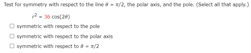Test for symmetry with respect to the line e = 1/2, the polar axis, and the pole. (Select all that apply.)
12 = 36 cos(20)
O symmetric with respect to the pole
O symmetric with respect to the polar axis
O symmetric with respect to e = T/2
