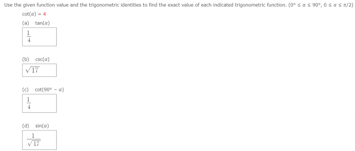 Use the given function value and the trigonometric identities to find the exact value of each indicated trigonometric function. (0° sa s 90°, 0 < a s n/2)
cot(a) = 4
(a)
tan(a)
1
4
(b) csc(a)
V17
(c)
cot(90° – a)
1
4
(d) sin(a)
1
V17
