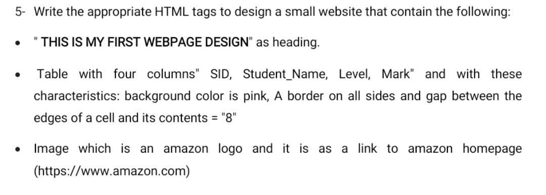 5- Write the appropriate HTML tags to design a small website that contain the following:
THIS IS MY FIRST WEBPAGE DESIGN" as heading.
Table with four columns" SID, Student_Name, Level, Mark" and with these
characteristics: background color is pink, A border on all sides and gap between the
edges of a cell and its contents = "8"
Image which is an amazon logo and it is as
a link to amazon homepage
(https://www.amazon.com)
