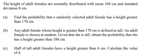 The height of adult females are normally distributed with mean 160 cm and standard
deviation 8 cm.
(a)
Find the probability that a randomly selected adult female has a height greater
than 170 cm.
(b)
Any adult female whose height is greater than 170 cm is defined as tall. An adult
female is chosen at random. Given that she is tall, obtain the probability that she
has a height greater than 180 cm.
(c)
Half of tall adult females have a height greater than h cm. Calculate the value
of h.
