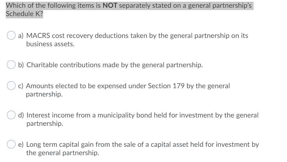 Which of the following items is NOT separately stated on a general partnership's
Schedule K?
a) MACRS cost recovery deductions taken by the general partnership on its
business assets.
b) Charitable contributions made by the general partnership.
c) Amounts elected to be expensed under Section 179 by the general
partnership.
d) Interest income from a municipality bond held for investment by the general
partnership.
e) Long term capital gain from the sale of a capital asset held for investment by
the general partnership.
