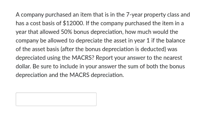 A company purchased an item that is in the 7-year property class and
has a cost basis of $12000. If the company purchased the item in a
year that allowed 50% bonus depreciation, how much would the
company be allowed to depreciate the asset in year 1 if the balance
of the asset basis (after the bonus depreciation is deducted) was
depreciated using the MACRS? Report your answer to the nearest
dollar. Be sure to include in your answer the sum of both the bonus
depreciation and the MACRS depreciation.
