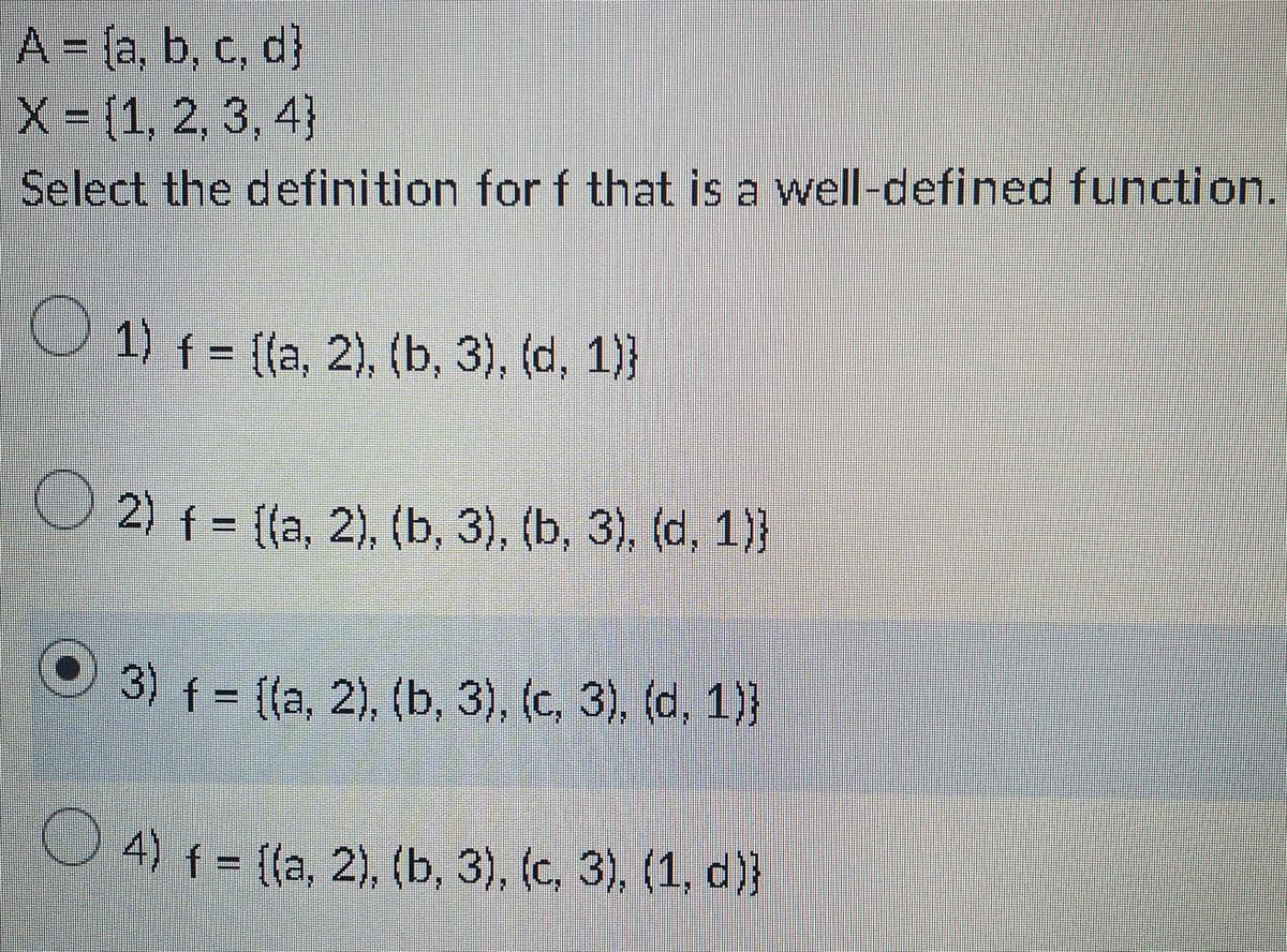 A = (a, b, c, d]
d}
X = [1, 2, 3, 4}
Select the definition for f that is a well-defined function.
1) f = ((a, 2), (b, 3), (d, 1))
2) f = {(a, 2), (b, 3), (b, 3), (d, 1))
3) f = {(a, 2), (b, 3), (c, 3), (d, 1))
4) f = {(a, 2), (b, 3), (c, 3), (1, d)}