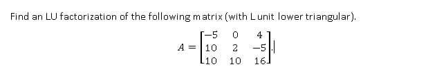 Find an LU factorization of the following matrix (with Lunit lower triangular).
[-5 0 4
A = 10 2 -5
L10
10
16]