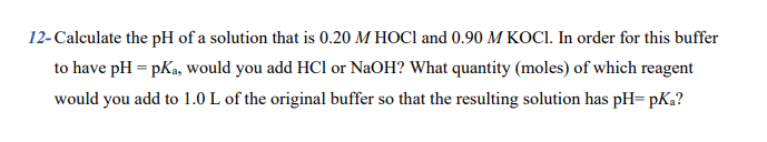 12- Calculate the pH of a solution that is 0.20 M HOCI and 0.90 M KOCI. In order for this buffer
to have pH = pKa, would you add HCl or NaOH? What quantity (moles) of which reagent
would you add to 1.0 L of the original buffer so that the resulting solution has pH= pKa?
