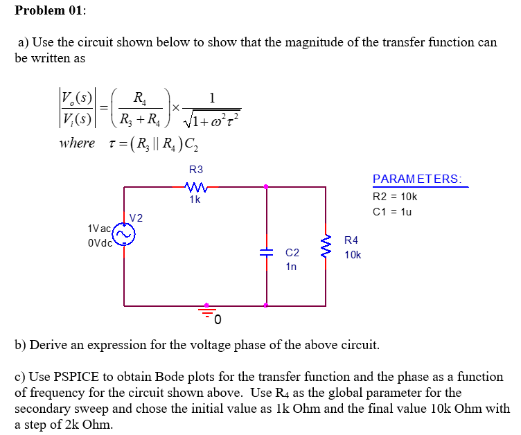 Problem 01:
a) Use the circuit shown below to show that the magnitude of the transfer function can
be written as
¿(s)
R.
1
R3 + R,
V1+o?r?
where t=(R|| R, )C,
V,(s)
R3
PARAMETERS:
1k
R2 = 10k
C1 = 1u
V2
1Vac,
Ovdc
R4
C2
10k
1n
b) Derive an expression for the voltage phase of the above circuit.
c) Use PSPICE to obtain Bode plots for the transfer function and the phase as a function
of frequency for the circuit shown above. Use R4 as the global parameter for the
secondary sweep and chose the initial value as lk Ohm and the final value 10k Ohm with
a step of 2k Ohm.
