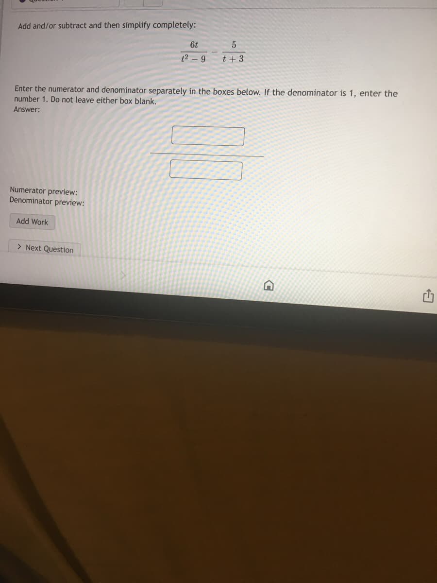 Add and/or subtract and then simplify completely:
6t
t2 - 9
t + 3
Enter the numerator and denominator separately in the boxes below. If the denominator is 1, enter the
number 1. Do not leave either box blank.
Answer:
Numerator preview:
Denominator preview:
Add Work
> Next Question
