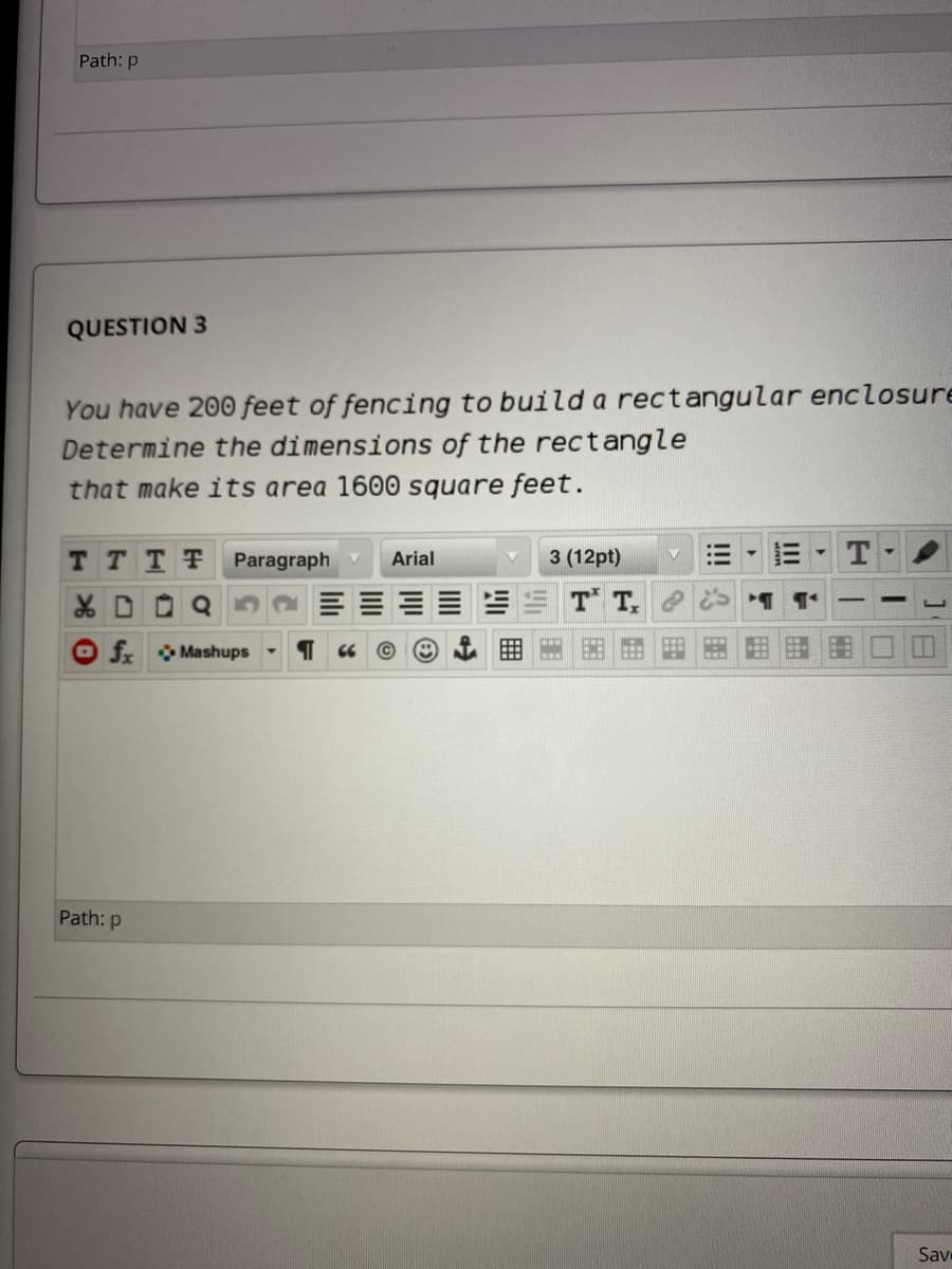 Path: p
QUESTION 3
You have 200 feet of fencing to build a rectangular enclosure
Determine the dimensions of the rectangle
that make its area 1600 square feet.
T TTT
Paragraph v
Arial
3 (12pt)
T T,
ER
f Mashups
Path: p
Sav
!!A困
