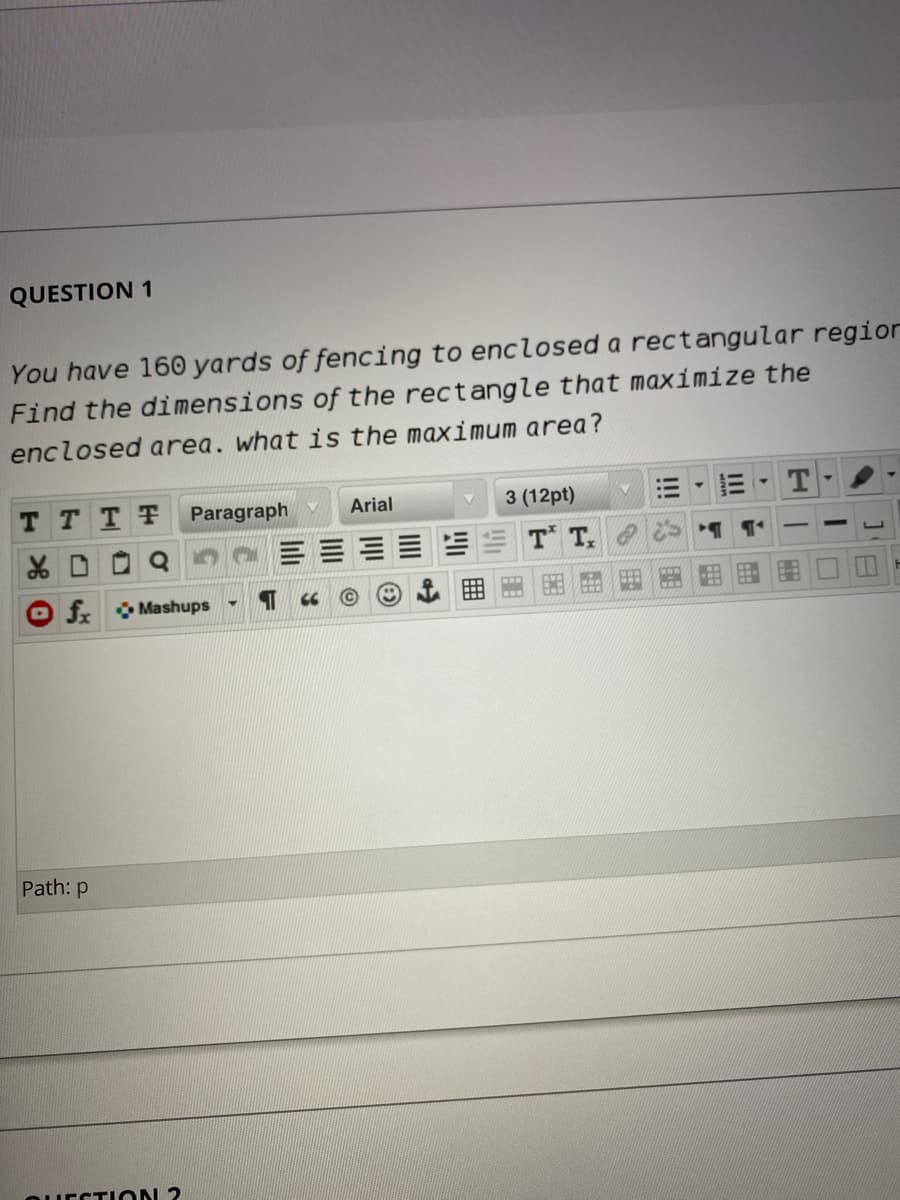 QUESTION 1
You have 160 yards of fencing to enclosed a rectangular region
Find the dimensions of the rectangle that maximize the
enclosed area. what is the maximum area?
T TTT
Paragraph v
Arial
3 (12pt)
T T.
f Mashups
Path: p
QUECTION 2
囲
li
