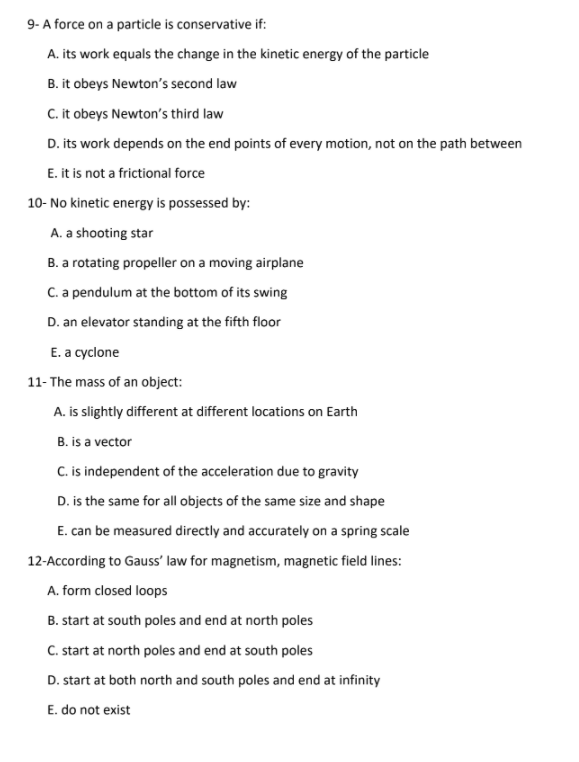 9- A force on a particle is conservative if:
A. its work equals the change in the kinetic energy of the particle
B. it obeys Newton's second law
C. it obeys Newton's third law
D. its work depends on the end points of every motion, not on the path between
E. it is not a frictional force
10- No kinetic energy is possessed by:
A. a shooting star
B. a rotating propeller on a moving airplane
C. a pendulum at the bottom of its swing
D. an elevator standing at the fifth floor
E. a cyclone
11- The mass of an object:
A. is slightly different at different locations on Earth
B. is a vector
C. is independent of the acceleration due to gravity
D. is the same for all objects of the same size and shape
E. can be measured directly and accurately on a spring scale
12-According to Gauss' law for magnetism, magnetic field lines:
A. form closed loops
B. start at south poles and end at north poles
C. start at north poles and end at south poles
D. start at both north and south poles and end at infinity
E. do not exist
