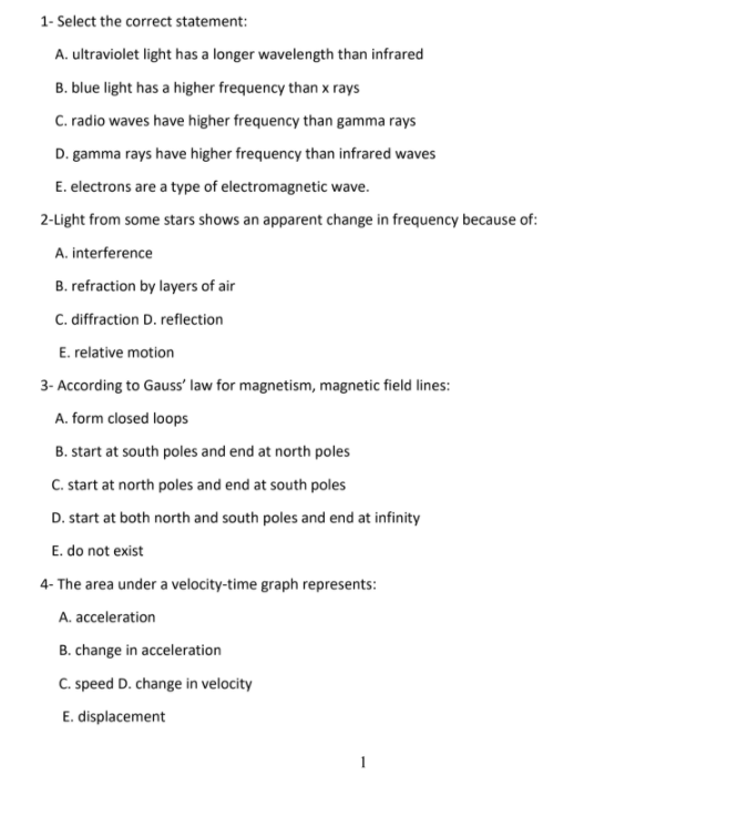1- Select the correct statement:
A. ultraviolet light has a longer wavelength than infrared
B. blue light has a higher frequency than x rays
C. radio waves have higher frequency than gamma rays
D. gamma rays have higher frequency than infrared waves
E. electrons are a type of electromagnetic wave.
2-Light from some stars shows an apparent change in frequency because of:
A. interference
B. refraction by layers of air
C. diffraction D. reflection
E. relative motion
3- According to Gauss' law for magnetism, magnetic field lines:
A. form closed loops
B. start at south poles and end at north poles
C. start at north poles and end at south poles
D. start at both north and south poles and end at infinity
E. do not exist
4- The area under a velocity-time graph represents:
A. acceleration
B. change in acceleration
C. speed D. change in velocity
E. displacement
