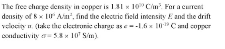 The free charge density in copper is 1.81 x 1010 C/m³. For a current
density of 8 × 10° A/m², find the electric field intensity E and the drift
velocity u. (take the electronic charge as e = -1.6 x 10-19 C and copper
conductivity o= 5.8 x 107 S/m).
