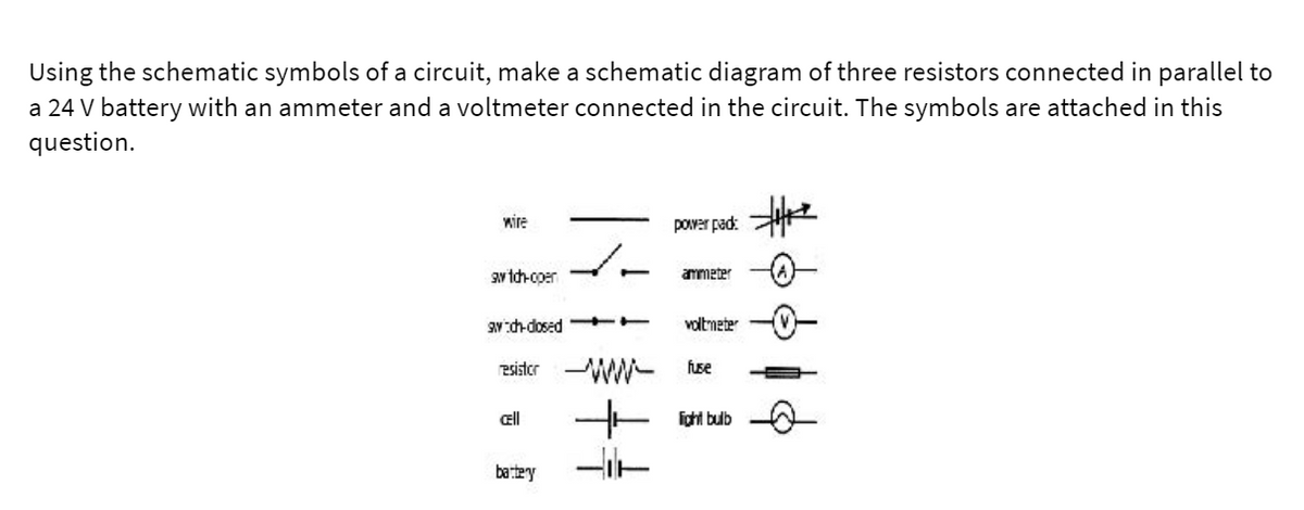 Using the schematic symbols of a circuit, make a schematic diagram of three resistors connected in parallel to
a 24 V battery with an ammeter and a voltmeter connected in the circuit. The symbols are attached in this
question.
wire
pover pad:
aw tch-coer
ammeter
aN:ch-dosed- T
voltmeter
esister
- idti ub
ell
bartey
