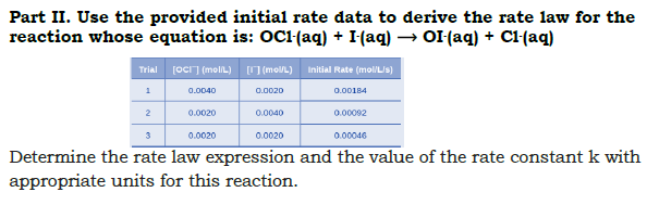 Part II. Use the provided initial rate data to derive the rate law for the
reaction whose equation is: OC1(aq) + I(aq) → OI(aq) + Cl(aq)
Trial [ocI] (molL) O (molL) Initial Rate (moliLis)
1
0.0040
0.0020
0.00184
2
0.0020
0.0040
0.00092
3
0.0020
0.0020
0.00046
Determine the rate law expression and the value of the rate constant k with
appropriate units for this reaction.
