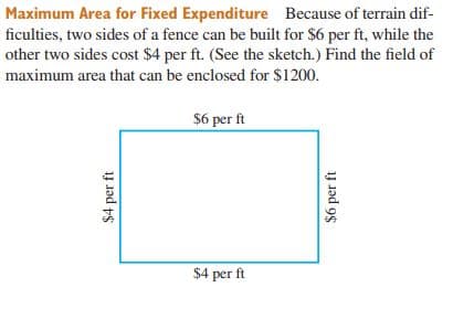 Maximum Area for Fixed Expenditure Because of terrain dif-
ficulties, two sides of a fence can be built for $6 per ft, while the
other two sides cost $4 per ft. (See the sketch.) Find the field of
maximum area that can be enclosed for $1200.
$6 per ft
$4 per ft
$4 per ft
$6 per ft
