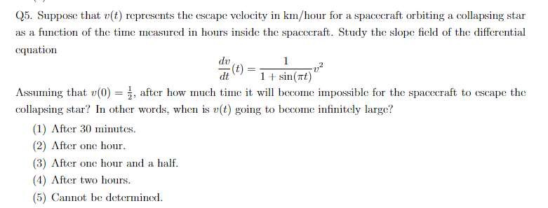 Q5. Suppose that v(t) represents the cscape velocity in km/hour for a spacecraft orbiting a collapsing star
as a function of the time measured in hours inside the spacecraft. Study the slope ficld of the differential
equation
dv
1
dt
1 + sin(xt)
Assuming that v(0) = , after how much time it will become impossible for the spacecraft to cescape the
collapsing star? In other words, when is v(t) going to become infinitely large?
(1) After 30 minutes.
(2) After one hour.
(3) After one hour and a half.
(4) After two hours.
(5) Cannot be determined.
