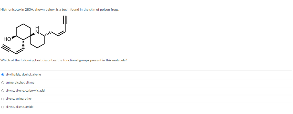 Histrionicotoxin 283A, shown below, is a toxin found in the skin of poison frogs.
HO
Which of the following best describes the functional groups present in this molecule?
O alkyl halide, alcohol, alkene
O amine, alcohol, alkyne
O alkyne, alkene, carboxylic acid
O alkene, amine, ether
O alkyne, alkene, amide
