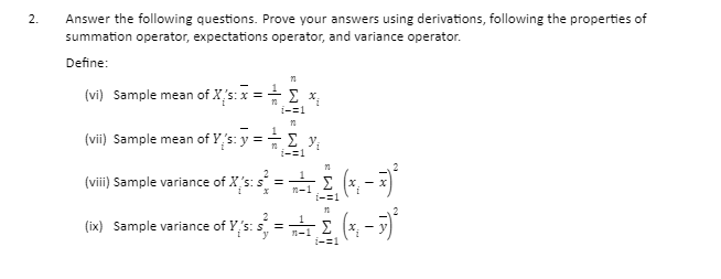 2.
Answer the following questions. Prove your answers using derivations, following the properties of
summation operator, expectations operator, and variance operator.
Define:
(vi) Sample mean of X's: x =
1-=1
1
(vii) Sample mean of Y,'s: y =E y,
i-=1
(viii) Sample variance of X's:
n-1
i-=1
(ix) Sample variance of Y,s:= (* - 7)
Σ
1-1
i-=1
