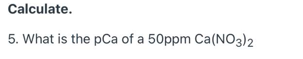 Calculate.
5. What is the pCa of a 50ppm Ca(NO3)2
