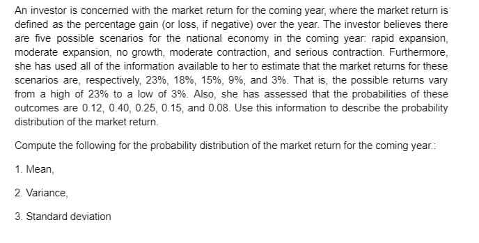 An investor is concerned with the market return for the coming year, where the market return is
defined as the percentage gain (or loss, if negative) over the year. The investor believes there
are five possible scenarios for the national economy in the coming year: rapid expansion,
moderate expansion, no growth, moderate contraction, and serious contraction. Furthermore,
she has used all of the information available to her to estimate that the market returns for these
scenarios are, respectively, 23%, 18%, 15%, 9%, and 3%. That is, the possible returns vary
from a high of 23% to a low of 3%. Also, she has assessed that the probabilities of these
outcomes are 0.12, 0.40, 0.25, 0.15, and 0.08. Use this information to describe the probability
distribution of the market return.
Compute the following for the probability distribution of the market return for the coming year.:
1. Mean,
2. Variance,
3. Standard deviation
