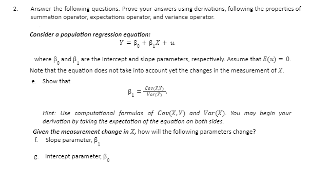Answer the following questions. Prove your answers using derivations, following the properties of
summation operator, expectations operator, and variance operator.
2.
Consider a population regression equation:
Y = 6, + B,X + u,
where B, and B, are the intercept and slope parameters, respectively. Assume that E(u) = 0.
Note that the equation does not take into account yet the changes in the measurement of X.
e. Show that
Cov(X,Y)
Var(X)
Hint: Use computational formulas of Cov(X,Y) and Var(X). You may begin your
derivation by taking the expectation of the equation on both sides.
Given the measurement change in X, how will the following parameters change?
f. Slope parameter, B,
g. Intercept parameter, B.

