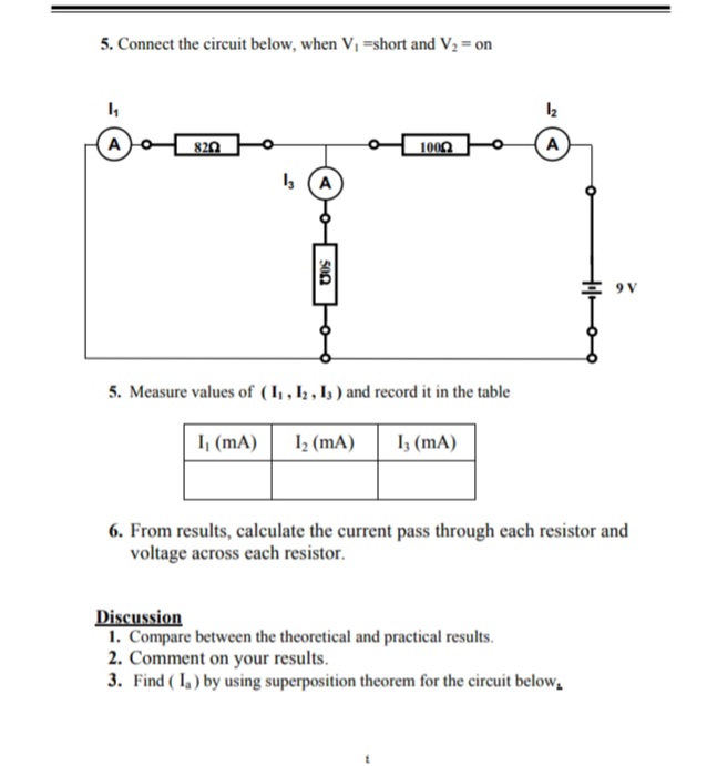5. Connect the circuit below, when V, =short and V2 = on
A
820
1009
A
4 (A
* 9V
5. Measure values of (I , Iz , Is ) and record it in the table
I, (mA)
I (mA)
I3 (mA)
6. From results, calculate the current pass through each resistor and
voltage across each resistor.
Discussion
1. Compare between the theoretical and practical results.
2. Comment on your results.
3. Find ( I. ) by using superposition theorem for the circuit below,
500
