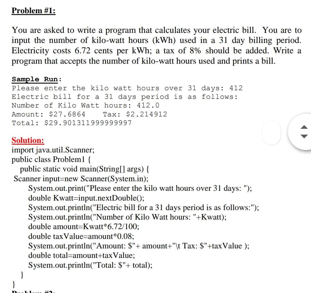 Problem #1:
You are asked to write a program that calculates your electric bill. You are to
input the number of kilo-watt hours (kWh) used in a 31 day billing period.
Electricity costs 6.72 cents per kWh; a tax of 8% should be added. Write a
program that accepts the number of kilo-watt hours used and prints a bill.
Sample Run:
Please enter the kilo watt hours over 31 days: 412
Electric bill for a 31 days period is as follows:
Number of Kilo Watt hours: 412.0
Amount: $27.6864
Tax: $2.214912
Total: $29.901311999999997
Solution:
import java.util.Scanner;
public class Problem1 {
public static void main(String[] args) {
Scanner input=new Scanner(System.in);
System.out.print("Please enter the kilo watt hours over 31 days: ");
double Kwatt=input.nextDouble();
System.out.println("Electric bill for a 31 days period is as follows:");
System.out.println("Number of Kilo Watt hours: "+Kwatt);
double amount3DKwatt*6.72/100;
double tax Value=amount*0.08;
System.out.println("Amount: $"+ amount+"\t Tax: $"+taxValue );
double total=amount+taxValue;
System.out.println("Total: $"+ total);
}
}
