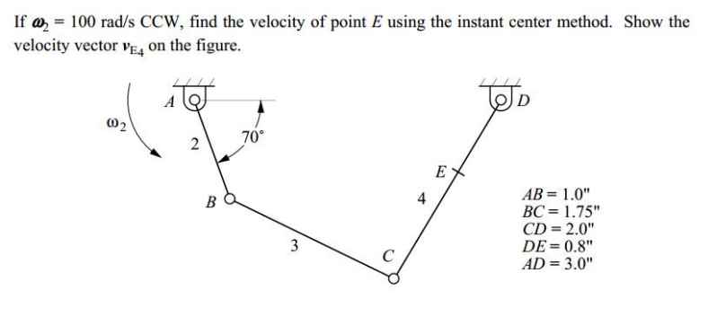 If a, = 100 rad/s CCW, find the velocity of point E using the instant center method. Show the
velocity vector VE, on the figure.
A
02
2
70°
E
AB = 1.0"
BC = 1.75"
CD = 2.0"
DE = 0.8"
AD = 3.0"
B
4
%3D
3.
