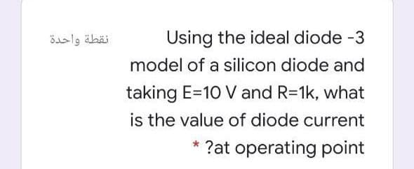 نقطة واحدة
Using the ideal diode -3
model of a silicon diode and
taking E=10 V and R=1k, what
is the value of diode current
* ?at operating point
