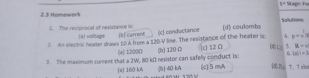 1st Stage: Fur
2.3 Homework
1. The reciprocal of resistance is:
Solutions:
(d) coulombs
(a) voltage
(b) current
(c) conductance
2
An electric heater draws 10 A from a 120-V line. The resistance of the heater is:
(b) 120 0
2.
4. p v /R
(c) 12 Q
(d) 1.20 5. R= v/
6. (a) i = 3
(a) 12000
3. The maximum current that a 2W, 80 k resistor can safely conduct is:
(a) 160 kA
(b) 40 kA
(c) 5 mA
(d) 25 7.7 eler
tod 60 W 120 V
