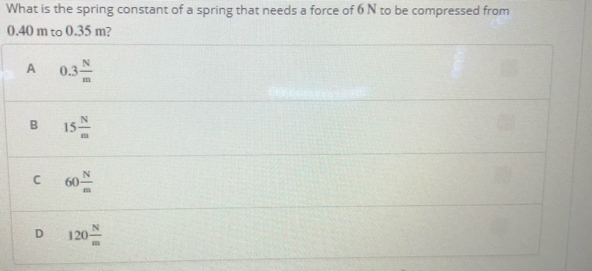 What is the spring constant of a spring that needs a force of 6 N to be compressed from
0.40 m to 0.35 m?
A
0.3스
15-
C 60
120-
B.
D.
