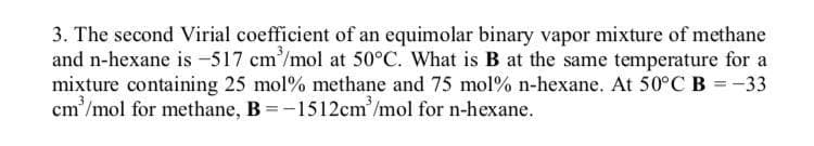 3. The second Virial coefficient of an equimolar binary vapor mixture of methane
and n-hexane is -517 cm'/mol at 50°C. What is B at the same temperature for a
mixture containing 25 mol% methane and 75 mol% n-hexane. At 50°C B =-33
cm'/mol for methane, B =-1512cm'/mol for n-hexane.
