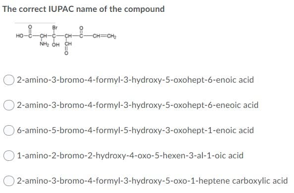 The correct IUPAC name of the compound
Br
Ho
CH-C-
CH
но-
-CH=CH2
NH2 OH CH
2-amino-3-bromo-4-formyl-3-hydroxy-5-oxohept-6-enoic acid
0 2-amino-3-bromo-4-formyl-3-hydroxy-5-oxohept-6-eneoic acid
6-amino-5-bromo-4-formyl-5-hydroxy-3-oxohept-1-enoic acid
1-amino-2-bromo-2-hydroxy-4-oxo-5-hexen-3-al-1-oic acid
0 2-amino-3-bromo-4-formyl-3-hydroxy-5-oxo-1-heptene carboxylic acid
