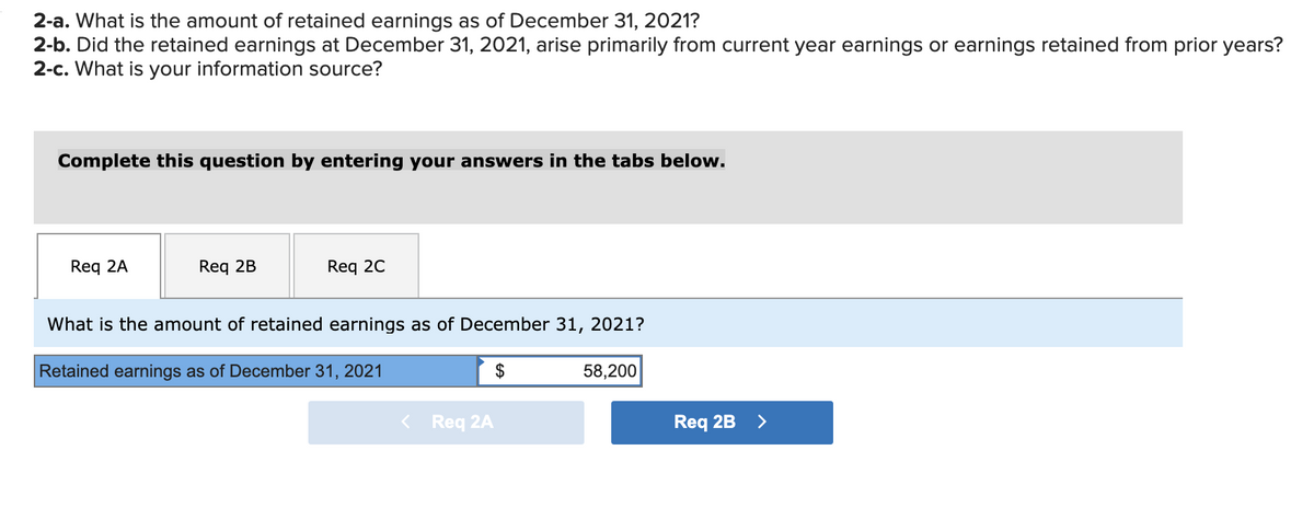 2-a. What is the amount of retained earnings as of December 31, 2021?
2-b. Did the retained earnings at December 31, 2021, arise primarily from current year earnings or earnings retained from prior years?
2-c. What is your information source?
Complete this question by entering your answers in the tabs below.
Req 2A
Req 2B
Req 2C
What is the amount of retained earnings as of December 31, 2021?
Retained earnings as of December 31, 2021
$
58,200
< Req 2A
Req 2B
>
