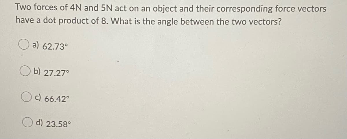 Two forces of 4N and 5N act on an object and their corresponding force vectors
have a dot product of 8. What is the angle between the two vectors?
a) 62.73°
b) 27.27°
c) 66.42°
d) 23.58°
