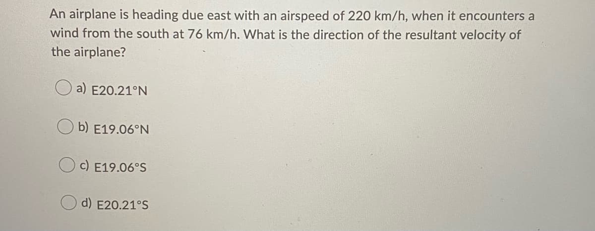An airplane is heading due east with an airspeed of 220 km/h, when it encounters a
wind from the south at 76 km/h. What is the direction of the resultant velocity of
the airplane?
a) E20.21°N
b) E19.06°N
c) E19.06°S
d) E20.21°S
