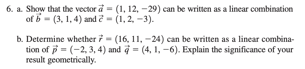6. a. Show that the vector å = (1, 12, –29) can be written as a linear combination
of b = (3, 1, 4) and ở = (1, 2, –3).
b. Determine whether 7 = (16, 11, –24) can be written as a linear combina-
tion of p = (-2, 3, 4) and ở = (4, 1, –6). Explain the significance of your
result geometrically.
