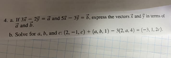 4. a. If 37– 2ỷ = đ and 53 – 3ỷ = b, express the vectors i and y in terms of
a and b.
%3D
b. Solve for a, b, and c: (2, –1, c) + (a, b, 1) – 3(2, a, 4) = (-3, 1, 2c).
%3D
